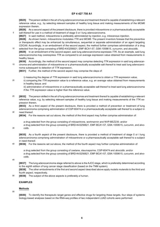 EP 4 427 750 A1
6
5
10
15
20
25
30
35
40
45
50
55
[0025] The person skilled in the art of lung adenocarcinomas and treatment thereof is capable of establishing a relevant
reference value, e.g., by selecting relevant samples of healthy lung tissue and making measurements of the MCM6
expression therein.
[0026] As a second aspect of the present disclosure, there is provided mitoxantrone or a pharmaceutically acceptable
salt thereof for use in a method of treatment of stage 0 or I lung adenocarcinoma.
[0027] In said method, mitoxantrone is preferably administered by injection, e.g. intravenous injection.
[0028] As shown herein, mitoxantrone modulates TTK and MCM6. The present inventors foresee that the preventive
or therapeutic effect may be enhanced by simultaneous, sequential or separate administration of an agent targeting
CDCA8. Accordingly, in an embodiment of the second aspect, the method further comprises administration of a drug
selected from the group consisting of BRD-K43256821, EMF-BCA1-57, GSK-1059615, curcumin, and alvocidib.
[0029] In an embodiment of the second aspect, said lung adenocarcinoma expresses TTK. As an example, said lung
adenocarcinoma may overexpress TTK as compared to an average expression value obtained from measurements in
healthy tissue.
[0030] Accordingly, the method of the second aspect may comprise detecting TTK expression in said lung adenocar-
cinoma and administration of mitoxantrone or a pharmaceutically acceptable salt thereof to treat said lung adenocarci-
noma subsequent to detection of TTK expression.
[0031] Further, the method of the second aspect may comprise the steps of:
i) measuring the degree of TTK expression in said lung adenocarcinoma to obtain a TTK expression value;
ii) comparing the TTK expression value to a reference value, e.g. an average value obtained from measurements
in healthy tissue; and
iii) administration of mitoxantrone or a pharmaceutically acceptable salt thereof to treat said lung adenocarcinoma
if the TTK expression value is higher than the reference value.
[0032] The person skilled in the art of lung adenocarcinomas and treatment thereof is capable of establishing a relevant
reference value, e.g. by selecting relevant samples of healthy lung tissue and making measurements of the TTK ex-
pression therein.
[0033] As a third aspect of the present disclosure, there is provided a method of prevention or treatment of lung
adenocarcinoma comprising administration of CGP-60474 or a pharmaceutically acceptable salt thereof to a subject in
need thereof.
[0034] For the reasons set out above, the method of the third aspect may further comprise administration of:
a drug selected from the group consisting of mitoxantrone, wortmannin and NVP-BEZ235; and/or
a drug selected from the group consisting of BRD-K43256821, EMF-BCA1-57, GSK-1059615, curcumin, and alvo-
cidib.
[0035] As a fourth aspect of the present disclosure, there is provided a method of treatment of stage 0 or I lung
adenocarcinoma comprising administration of mitoxantrone or a pharmaceutically acceptable salt thereof to a subject
in need thereof.
[0036] For the reasons set out above, the method of the fourth aspect may further comprise administration of:
a drug selected from the group consisting of oxetane, staurosporine, CGP-60474 and alvocidib; and/or
a drug selected from the group consisting of BRD-K43256821, EMF-BCA1-57, GSK-1059615, curcumin, and alvo-
cidib.
[0037] The lung adenocarcinoma stage referred to above is the AJCC stage, which is preferably determined according
to the eighth edition of lung cancer stage classification (based on the TNM system).
[0038] The other embodiments of the first and second aspect described above apply mutatis mutandis to the third and
fourth aspect, respectively.
[0039] The subject of the above aspects is preferably a human.
EXAMPLES
Methods
[0040] To identify the therapeutic target genes and effective drugs for targeting these targets, four steps of systems
biology-based analyses based on the RNA-seq profiles of two independent LUAD cohorts were performed:
 