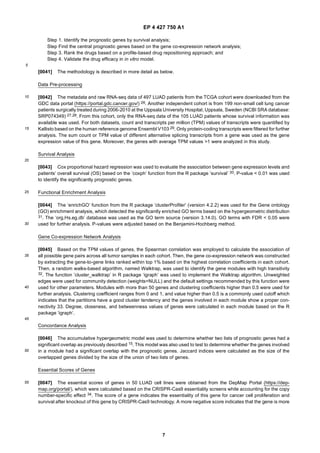 EP 4 427 750 A1
7
5
10
15
20
25
30
35
40
45
50
55
Step 1. Identify the prognostic genes by survival analysis;
Step Find the central prognostic genes based on the gene co-expression network analysis;
Step 3. Rank the drugs based on a profile-based drug repositioning approach; and
Step 4. Validate the drug efficacy in in vitro model.
[0041] The methodology is described in more detail as below.
Data Pre-processing
[0042] The metadata and raw RNA-seq data of 497 LUAD patients from the TCGA cohort were downloaded from the
GDC data portal (https://portal.gdc.cancer.gov/) 26. Another independent cohort is from 199 non-small cell lung cancer
patients surgically treated during 2006-2010 at the Uppsala University Hospital, Uppsala, Sweden (NCBI SRA database:
SRP074349) 27,28. From this cohort, only the RNA-seq data of the 105 LUAD patients whose survival information was
available was used. For both datasets, count and transcripts per million (TPM) values of transcripts were quantified by
Kallisto based on the human reference genome Ensembl V103 29. Only protein-coding transcripts were filtered for further
analysis. The sum count or TPM value of different alternative splicing transcripts from a gene was used as the gene
expression value of this gene. Moreover, the genes with average TPM values >1 were analyzed in this study.
Survival Analysis
[0043] Cox proportional hazard regression was used to evaluate the association between gene expression levels and
patients’ overall survival (OS) based on the ’coxph’ function from the R package ’survival’ 30. P-value < 0.01 was used
to identify the significantly prognostic genes.
Functional Enrichment Analysis
[0044] The ‘enrichGO’ function from the R package ’clusterProfiler’ (version 4.2.2) was used for the Gene ontology
(GO) enrichment analysis, which detected the significantly enriched GO terms based on the hypergeometric distribution
31. The ’org.Hs.eg.db’ database was used as the GO term source (version 3.14.0). GO terms with FDR < 0.05 were
used for further analysis. P-values were adjusted based on the Benjamini-Hochberg method.
Gene Co-expression Network Analysis
[0045] Based on the TPM values of genes, the Spearman correlation was employed to calculate the association of
all possible gene pairs across all tumor samples in each cohort. Then, the gene co-expression network was constructed
by extracting the gene-to-gene links ranked within top 1% based on the highest correlation coefficients in each cohort.
Then, a random walks-based algorithm, named Walktrap, was used to identify the gene modules with high transitivity
32. The function ’cluster_walktrap’ in R package ‘igraph’ was used to implement the Walktrap algorithm. Unweighted
edges were used for community detection (weights=NULL) and the default settings recommended by this function were
used for other parameters. Modules with more than 50 genes and clustering coefficients higher than 0.5 were used for
further analysis. Clustering coefficient ranges from 0 and 1, and value higher than 0.5 is a commonly used cutoff which
indicates that the partitions have a good cluster tendency and the genes involved in each module show a proper con-
nectivity 33. Degree, closeness, and betweenness values of genes were calculated in each module based on the R
package ‘igraph’.
Concordance Analysis
[0046] The accumulative hypergeometric model was used to determine whether two lists of prognostic genes had a
significant overlap as previously described 15. This model was also used to test to determine whether the genes involved
in a module had a significant overlap with the prognostic genes. Jaccard indices were calculated as the size of the
overlapped genes divided by the size of the union of two lists of genes.
Essential Scores of Genes
[0047] The essential scores of genes in 50 LUAD cell lines were obtained from the DepMap Portal (https://dep-
map.org/portal/), which were calculated based on the CRISPR-Cas9 essentiality screens while accounting for the copy
number-specific effect 34. The score of a gene indicates the essentiality of this gene for cancer cell proliferation and
survival after knockout of this gene by CRISPR-Cas9 technology. A more negative score indicates that the gene is more
 