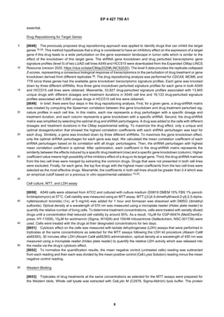 EP 4 427 750 A1
8
5
10
15
20
25
30
35
40
45
50
55
essential.
Drug Repositioning for Target Genes
[0048] The previously proposed drug repositioning approach was applied to identify drugs that can inhibit the target
genes 15,24. This method hypothesizes that a drug is considered to have an inhibitory effect on the expression of a target
gene if this drug leads to a wide perturbation on the gene expression landscape in tumor cells which is similar to the
effect of the knockdown of this target gene. The shRNA gene knockdown and drug perturbed transcriptomic gene
signature profiles (level 5) of two LUAD cell lines A549 and HCC515 were downloaded from the Expanded CMap LINCS
Resource (version 2020, https://clue.io/data/CMap2020#LINCS2020). The level 5 data provides the replicate-collapsed
Z-scores, representing a consensus biological response of transcriptomics to the perturbation of drug treatment or gene
knockdown derived from different replicates 35. The drug repositioning analysis was performed for CDCA8, MCM6, and
TTK since these genes had the available gene knockdown transcriptomic signature profiles. Each gene was knocked
down by three different shRNAs, thus three gene knockdown perturbed signature profiles for each gene in both A549
and HCC515 cell lines were obtained. Meanwhile, 53,827 drug-perturbed signature profiles associated with 13,945
unique drugs with different dosages and treatment durations in A549 cell line and 16,133 drug-perturbed signature
profiles associated with 5,890 unique drugs in HCC515 cell line were obtained.
[0049] In brief, there were four steps in the drug repositioning analysis. First, for a given gene, a drug-shRNA matrix
was created by computing the Spearman correlation between this gene knockdown and drug treatment perturbed sig-
nature profiles in each cell line. In this matrix, each row represents a drug perturbagen with a specific dosage and
treatment duration, and each column represents a gene knockdown with a specific shRNA. Second, the drug-shRNA
matrix was simplified by selecting the optimal drug and shRNA perturbagens. A drug was added to the cells with different
dosages and treatment durations in the CMap experimental setting. To maximize the drug effect, only a unique and
optimal dosage/duration that showed the highest correlation coefficients with each shRNA perturbagen was kept for
each drug. Similarly, a gene was knocked down by three different shRNAs. To maximize the gene knockdown effect,
only the optimal shRNA perturbagen for each gene was kept. We calculated the mean correlation coefficient of each
shRNA perturbagen based on its correlation with all drugs’ perturbagens. Then, the shRNA perturbagen with highest
mean correlation coefficient is optimal. After optimization, each coefficient in the drug-shRNA matrix represents the
similarity between the effects induced by a specific drug treatment (row) and a specific gene knockdown (column). Higher
coefficient value means high possibility of the inhibitory effect of a drug on its target gene. Third, the drug-shRNA matrices
from the two cell lines were merged by extracting the common drugs. Drugs that were not presented in both cell lines
were excluded. Finally, for each gene, the top five drugs with the highest mean coefficients from the two cell lines were
selected as the most effective drugs. Meanwhile, the coefficients in both cell lines should be greater than 0.4 which was
an empirical cutoff based on a previous in vitro experimental validation 15,25.
Cell culture, MTT, and LDH assay
[0050] A549 cells were obtained from ATCC and cultured with culture medium (D0819 DMEM 10% FBS 1% penicil-
lin/streptomycin) at 37°C. Cell viability was measured using an MTT assay. MTT ((3-[4,5-dimethylthiazol-2-yl]-2,5-diphe-
nyltetrazolium bromide) (1x), at 5 mg/ml) was added for 1 hour and formazan was dissolved with DMSO (dimethyl
sulfoxide). Optical density at a wavelength of 570 nm was measured using a microplate reader (Hidex plate reader) to
quantify the relative number of living cells. To determine treatment concentrations, cells were treated with serially diluted
drugs until a concentration that reduced cell viability by around 50%. As a result, 10mM for CGP-60474 (MedChemEx-
press, HY-11009), 10mM for wortmannin (Sigma, W1628) and 100nM mitoxantrone (Selleckchem, NSC-301739) were
used. Cells were treated with the drugs at their designated concentrations for two days.
[0051] Cytotoxic effect on the cells was measured with lactate dehydrogenase (LDH) assays that were performed in
triplicates at the same concentrations as selected for the MTT assays following the LDH kit procedure (Abeam Cat#
ab65393). 30 minutes after LDH (Abcam Cat# ab65393) administration, optical density at a wavelength of 450 nm was
measured using a microplate reader (Hidex plate reader) to quantify the relative LDH activity which was released into
the media via the drug’s cytotoxic effect.
[0052] To normalize the quantification results, the mean negative control (untreated cells) reading was subtracted
from each reading and then each was divided by the mean positive control (Cell Lysis Solution) reading minus the mean
negative control reading.
Western Blotting
[0053] Triplicates of drug treatments at the same concentrations as selected for the MTT assays were prepared for
the Western blots. Whole cell lysate was extracted with CelLytic M (C2978, Sigma-Aldrich) lysis buffer. The protein
 
