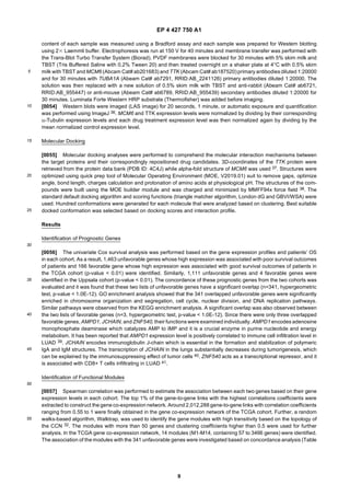 EP 4 427 750 A1
9
5
10
15
20
25
30
35
40
45
50
55
content of each sample was measured using a Bradford assay and each sample was prepared for Western blotting
using 23 Laemmli buffer. Electrophoresis was run at 150 V for 40 minutes and membrane transfer was performed with
the Trans-Blot Turbo Transfer System (Biorad). PVDF membranes were blocked for 30 minutes with 5% skim milk and
TBST (Tris Buffered Saline with 0.2% Tween 20) and then treated overnight on a shaker plate at 4°C with 0.5% skim
milk withTBST and MCM6 (Abcam Cat# ab201683) and TTK (Abcam Cat# ab187520) primary antibodies diluted 1:20000
and for 30 minutes with TUBA1A (Abeam Cat# ab7291, RRID:AB_2241126) primary antibodies diluted 1:20000. The
solution was then replaced with a new solution of 0.5% skim milk with TBST and anti-rabbit (Abeam Cat# ab6721,
RRID:AB_955447) or anti-mouse (Abeam Cat# ab6789, RRID:AB_955439) secondary antibodies diluted 1:20000 for
30 minutes. Luminata Forte Western HRP substrate (Thermofisher) was added before imaging.
[0054] Western blots were imaged (LAS image) for 20 seconds, 1 minute, or automatic exposure and quantification
was performed using ImageJ 36. MCM6 and TTK expression levels were normalized by dividing by their corresponding
α-Tubulin expression levels and each drug treatment expression level was then normalized again by dividing by the
mean normalized control expression level.
Molecular Docking
[0055] Molecular docking analyses were performed to comprehend the molecular interaction mechanisms between
the target proteins and their correspondingly repositioned drug candidates. 3D-coordinates of the TTK protein were
retrieved from the protein data bank (PDB ID: 4C4J) while alpha-fold structure of MCM6 was used 37. Structures were
optimized using quick prep tool of Molecular Operating Environment (MOE, V2019.01) suit to remove gaps, optimize
angle, bond length, charges calculation and protonation of amino acids at physiological pH. The structures of the com-
pounds were built using the MOE builder module and was charged and minimized by MMFF94x force field 38. The
standard default docking algorithm and scoring functions (triangle matcher algorithm, London dG and GBVI/WSA) were
used. Hundred conformations were generated for each molecule that were analyzed based on clustering. Best suitable
docked conformation was selected based on docking scores and interaction profile.
Results
Identification of Prognostic Genes
[0056] The univariate Cox survival analysis was performed based on the gene expression profiles and patients’ OS
in each cohort. As a result, 1,463 unfavorable genes whose high expression was associated with poor survival outcomes
of patients and 166 favorable gene whose high expression was associated with good survival outcomes of patients in
the TCGA cohort (p-value < 0.01) were identified. Similarly, 1,111 unfavorable genes and 4 favorable genes were
identified in the Uppsala cohort (p-value < 0.01). The concordance of these prognostic genes from the two cohorts was
evaluated and it was found that these two lists of unfavorable genes have a significant overlap (n=341, hypergeometric
test, p-value < 1.0E-12). GO enrichment analysis showed that the 341 overlapped unfavorable genes were significantly
enriched in chromosome organization and segregation, cell cycle, nuclear division, and DNA replication pathways.
Similar pathways were observed from the KEGG enrichment analysis. A significant overlap was also observed between
the two lists of favorable genes (n=3, hypergeometric test, p-value < 1.0E-12). Since there were only three overlapped
favorable genes, AMPD1, JCHAIN, and ZNF540, their functions were examined individually. AMPD1 encodes adenosine
monophosphate deaminase which catalyzes AMP to IMP and it is a crucial enzyme in purine nucleotide and energy
metabolism. It has been reported that AMPD1 expression level is positively correlated to immune cell infiltration level in
LUAD 39. JCHAIN encodes immunoglobulin J-chain which is essential in the formation and stabilization of polymeric
IgA and IgM structures. The transcription of JCHAIN in the lungs substantially decreases during tumorigenesis, which
can be explained by the immunosuppressing effect of tumor cells 40. ZNF540 acts as a transcriptional repressor, and it
is associated with CD8+ T cells infiltrating in LUAD 41.
Identification of Functional Modules
[0057] Spearman correlation was performed to estimate the association between each two genes based on their gene
expression levels in each cohort. The top 1% of the gene-to-gene links with the highest correlations coefficients were
extracted to construct the gene co-expression network. Around 2,012,288 gene-to-gene links with correlation coefficients
ranging from 0.55 to 1 were finally obtained in the gene co-expression network of the TCGA cohort. Further, a random
walks-based algorithm, Walktrap, was used to identify the gene modules with high transitivity based on the topology of
the CCN 32. The modules with more than 50 genes and clustering coefficients higher than 0.5 were used for further
analysis. In the TCGA gene co-expression network, 14 modules (M1-M14, containing 57 to 3466 genes) were identified.
The association of the modules with the 341 unfavorable genes were investigated based on concordance analysis (Table
 