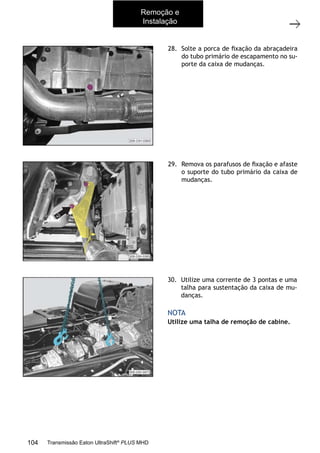 24
Caixa de mudanças - Remoção e instalação
11/2015
308-03H - Caixa de Mudanças EATON ES 11109
28. Solte a porca de ﬁxação da abraçadeira
do tubo primário de escapamento no su-
porte da caixa de mudanças.
29. Remova os parafusos de ﬁxação e afaste
o suporte do tubo primário da caixa de
mudanças.
30. Utilize uma corrente de 3 pontas e uma
talha para sustentação da caixa de mu-
danças.
Utilize uma talha de remoção de cabine.
NOTA
Remoção e
Instalação
104 Transmissão Eaton UltraShift®
PLUS MHD
 