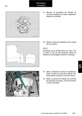 25
Caixa de mudanças - Remoção e instalação
11/2015
308-03H - Caixa de Mudanças EATON ES 11109
31. Remova os parafusos de ﬁxação da
caixa de mudanças no motor, seguindo a
sequência indicada.
32. Afaste a caixa de mudanças com a ajuda
de um auxiliar.
Certiﬁque-se do alinhamento da caixa com
o motor, a ﬁm de não ocasionar danos ao
sistema de embreagem durante a remoção.
NOTA
33. Após a remoção da caixa de mudanças,
apoie-a sobre um calço de madeira, evi-
tando apoiá-la sobre o freio de inércia.
34. Mude os pontos de ﬁxação da corrente
de elevação na tampa, a ﬁm de remover
a caixa inclinada.
308-03H-0367
5 1
10
3
12
7
8
11
4
9
62
308-03H-0371
Remoção e
Instalação
5
105Transmissão Eaton UltraShift®
PLUS MHD
 