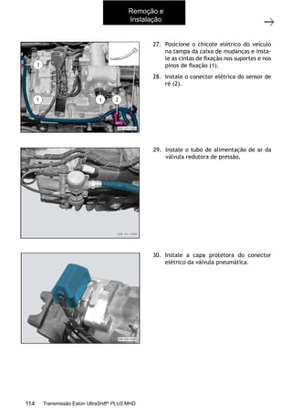 34
Caixa de mudanças - Remoção e instalação
11/2015
308-03H - Caixa de Mudanças EATON ES 11109
27. Posicione o chicote elétrico do veículo
na tampa da caixa de mudanças e insta-
le as cintas de ﬁxação nos suportes e nos
pinos de ﬁxação (1).
28. Instale o conector elétrico do sensor de
ré (2).
29. Instale o tubo de alimentação de ar da
válvula redutora de pressão.
30. Instale a capa protetora do conector
elétrico da válvula pneumática.
Remoção e
Instalação
114 Transmissão Eaton UltraShift®
PLUS MHD
 