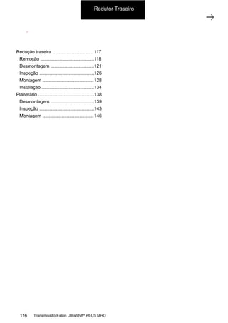 1
Carcaça traseira com grupo redutor
11/2015
308-03H - Caixa de Mudanças EATON ES 11109
ÍNDICE
CARCAÇA TRASEIRA COM O GRUPO REDUTOR.................................................... 002
REMOÇÃO .......................................................................................... 003
DESMONTAGEM.................................................................................... 006
INSPEÇÃO .......................................................................................... 011
MONTAGEM ........................................................................................ 013
INSTALAÇÃO ....................................................................................... 019
GRUPO PLANETÁRIO (GP)........................................................................... 023
DESMONTAGEM.................................................................................... 024
INSPEÇÃO .......................................................................................... 028
MONTAGEM ........................................................................................ 031
Redutor Traseiro
116 Transmissão Eaton UltraShift®
PLUS MHD
Redução traseira ................................
Remoção ..........................................
Desmontagem ..................................
Inspeção ...........................................
Montagem ........................................
Instalação .........................................
Planetário ............................................
Desmontagem ..................................
Inspeção ...........................................
Montagem ........................................
117
118
121
126
128
134
138
139
143
146
 