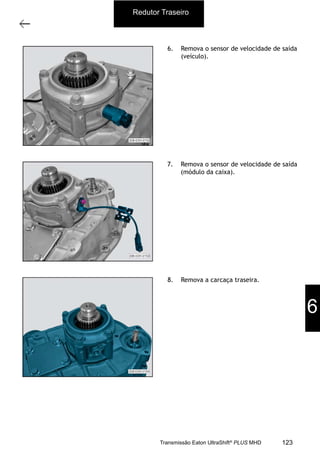 8
Carcaça traseira com o grupo redutor
11/2015
308-03H - Caixa de Mudanças EATON ES 11109
6. Remova o sensor de velocidade de saída
(veículo).
7. Remova o sensor de velocidade de saída
(módulo da caixa).
8. Remova a carcaça traseira.
Redutor Traseiro
6
123Transmissão Eaton UltraShift®
PLUS MHD
 