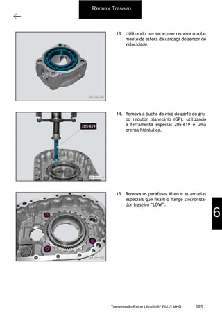 10
Carcaça traseira com o grupo redutor
11/2015
308-03H - Caixa de Mudanças EATON ES 11109
13. Utilizando um saca-pino remova o rola-
mento de esfera da carcaça do sensor de
velocidade.
14. Remova a bucha do eixo do garfo do gru-
po redutor planetário (GP), utilizando
a ferramenta especial 205-619 e uma
prensa hidráulica.
15. Remova os parafusos Allen e as arruelas
especiais que ﬁxam o ﬂange sincroniza-
dor traseiro “LOW”.
Redutor Traseiro
6
125Transmissão Eaton UltraShift®
PLUS MHD
 