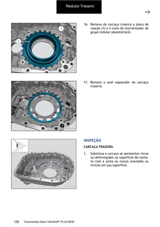 11
Carcaça traseira com o grupo redutor
11/2015
308-03H - Caixa de Mudanças EATON ES 11109
16. Remova da carcaça traseira a placa de
reação (1) e o cone do sincronizador do
grupo redutor planetário(2).
17. Remova o anel espaçador da carcaça
traseira.
1. Substitua a carcaça se apresentar riscos
ou deformações na superfície de conta-
to com a junta ou roscas avariadas ou
trincas em sua superfície.
INSPEÇÃO
CARCAÇA TRASEIRA
Redutor TraseiroRedutor Traseiro
126 Transmissão Eaton UltraShift®
PLUS MHD
 