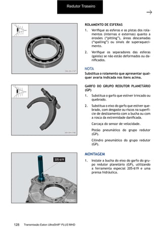 13
Carcaça traseira com o grupo redutor
11/2015
308-03H - Caixa de Mudanças EATON ES 11109
ROLAMENTO DE ESFERAS
1. Veriﬁque as esferas e as pistas dos rola-
mentos (internas e externas) quanto a
erosões (“pitting”), áreas descamadas
(“spalling”) ou sinais de superaqueci-
mento.
2. Veriﬁque os separadores das esferas
(gaiola) se não estão deformados ou da-
niﬁcados.
Substitua o rolamento que apresentar qual-
quer avaria indicada nos itens acima.
NOTA
GARFO DO GRUPO REDUTOR PLANETÁRIO
(GP)
1. Substitua o garfo que estiver trincado ou
quebrado.
2. Substitua o eixo do garfo que estiver que-
brado, com desgaste ou riscos na superfí-
cie de deslizamento com a bucha ou com
a rosca da extremidade daniﬁcada.
Carcaça do sensor de velocidade.
Pistão pneumático do grupo redutor
(GP).
Cilindro pneumático do grupo redutor
(GP).
MONTAGEM
1. Instale a bucha do eixo do garfo do gru-
po redutor planetário (GP), utilizando
a ferramenta especial 205-619 e uma
prensa hidráulica.
Redutor Traseiro
128 Transmissão Eaton UltraShift®
PLUS MHD
 