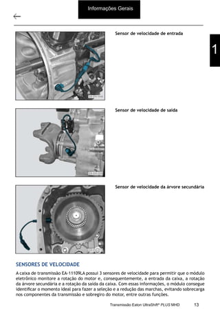 10
Descrição e operação
11/2015
308-03H - Caixa de Mudanças EATON EA 11109 LA
Sensor de velocidade de entrada
Sensor de velocidade de saída
Sensor de velocidade da árvore secundária
SENSORES DE VELOCIDADE
A caixa de transmissão EA-11109LA possui 3 sensores de velocidade para permitir que o módulo
eletrônico monitore a rotação do motor e, consequentemente, a entrada da caixa, a rotação
da árvore secundária e a rotação da saída da caixa. Com essas informações, o módulo consegue
identiﬁcar o momento ideal para fazer a seleção e a redução das marchas, evitando sobrecarga
nos componentes da transmissão e sobregiro do motor, entre outras funções.
Informações Gerais
1
13Transmissão Eaton UltraShift®
PLUS MHD
 