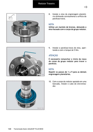 33
Grupo planetário (GP)
11/2015
308-03H - Caixa de Mudanças EATON ES 11109
8. Instale o eixo da engrenagem planetá-
ria alinhando corretamente o orifício do
parafuso-trava.
9. Instale o parafuso-trava do eixo, aper-
tando-o com o torque de 5 Nm.
10. Com o corpo do redutor apoiado em uma
bancada, instale o cubo do sincroniza-
dor.
Utilize um martelo de bronze, deixando o
eixo faceado com o corpo do grupo redutor.
Repetir os passos de 1 a 9 para as demais
engrenagens planetárias.
NOTA
NOTA
É necessário remanchar o início da rosca
do corpo do grupo redutor para travar o
parafuso.
ATENÇÃO
Redutor Traseiro
148 Transmissão Eaton UltraShift®
PLUS MHD
 