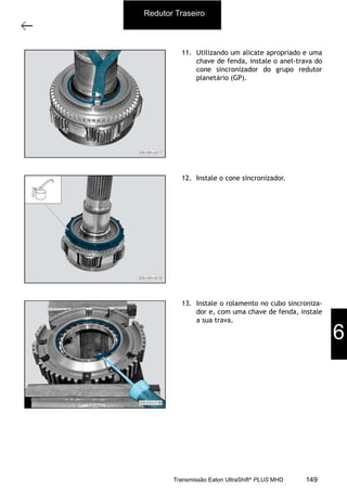 34
Grupo planetário (GP)
11/2015
308-03H - Caixa de Mudanças EATON ES 11109
11. Utilizando um alicate apropriado e uma
chave de fenda, instale o anel-trava do
cone sincronizador do grupo redutor
planetário (GP).
12. Instale o cone sincronizador.
13. Instale o rolamento no cubo sincroniza-
dor e, com uma chave de fenda, instale
a sua trava.
Redutor Traseiro
6
149Transmissão Eaton UltraShift®
PLUS MHD
 