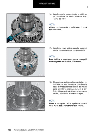 35
Grupo planetário (GP)
11/2015
308-03H - Caixa de Mudanças EATON ES 11109
14. Instale o cubo sincronizador e, utilizan-
do uma chave de fenda, instale o anel-
-trava do cubo.
15. Instale os nove reténs no cubo sincroni-
zador, posicionando-os corretamente.
16. Observe que existem alguns entalhes re-
baixados na luva de engate que deverão
estar alinhados com os roletes dos reténs
para permitir a montagem. Sem o per-
feito alinhamento destes rebaixos com os
reténs, a luva não aceita montagem.
Alinhe corretamente o cubo com o cone
sincronizador.
Para facilitar a montagem, passe uma pelí-
cula de graxa nos roletes dos reténs.
Force a luva para baixo, apoiando com as
duas mãos até a luva travar nos reténs.
NOTA
NOTA
NOTA
Redutor Traseiro
150 Transmissão Eaton UltraShift®
PLUS MHD
 