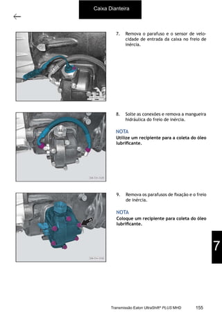 4
Caixa de mudanças - desmontagem e montagem
11/2015
308-03H - Caixa de Mudanças EATON ES 11109
7. Remova o parafuso e o sensor de velo-
cidade de entrada da caixa no freio de
inércia.
8. Solte as conexões e remova a mangueira
hidráulica do freio de inércia.
Utilize um recipiente para a coleta do óleo
lubriﬁcante.
NOTA
9. Remova os parafusos de ﬁxação e o freio
de inércia.
Coloque um recipiente para coleta do óleo
lubriﬁcante.
NOTA
Caixa Dianteira
7
155Transmissão Eaton UltraShift®
PLUS MHD
 