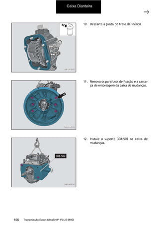 5
Caixa de mudanças - desmontagem e montagem
11/2015
308-03H - Caixa de Mudanças EATON ES 11109
10. Descarte a junta do freio de inércia.
11. Remova os parafusos de ﬁxação e a carca-
ça de embreagem da caixa de mudanças.
12. Instale o suporte 308-502 na caixa de
mudanças.
Caixa Dianteira
156 Transmissão Eaton UltraShift®
PLUS MHD
 