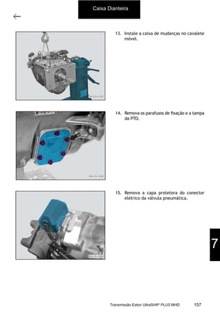 6
Caixa de mudanças - desmontagem e montagem
11/2015
308-03H - Caixa de Mudanças EATON ES 11109
13. Instale a caixa de mudanças no cavalete
móvel.
14. Remova os parafusos de ﬁxação e a tampa
da PTO.
15. Remova a capa protetora do conector
elétrico da válvula pneumática.
Caixa Dianteira
7
157Transmissão Eaton UltraShift®
PLUS MHD
 