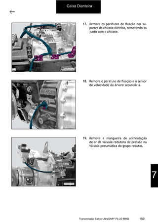8
Caixa de mudanças - desmontagem e montagem
11/2015
308-03H - Caixa de Mudanças EATON ES 11109
17. Remova os parafusos de ﬁxação dos su-
portes do chicote elétrico, removendo-os
junto com o chicote.
18. Remova o parafuso de ﬁxação e o sensor
de velocidade da árvore secundária.
19. Remova a mangueira de alimentação
de ar da válvula redutora de pressão na
válvula pneumática do grupo redutor.
Caixa Dianteira
7
159Transmissão Eaton UltraShift®
PLUS MHD
 