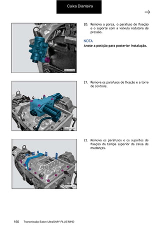 9
Caixa de mudanças - desmontagem e montagem
11/2015
308-03H - Caixa de Mudanças EATON ES 11109
20. Remova a porca, o parafuso de ﬁxação
e o suporte com a válvula redutora de
pressão.
Anote a posição para posterior instalação.
NOTA
21. Remova os parafusos de ﬁxação e a torre
de controle.
22. Remova os parafusos e os suportes de
ﬁxação da tampa superior da caixa de
mudanças.
Caixa Dianteira
160 Transmissão Eaton UltraShift®
PLUS MHD
 