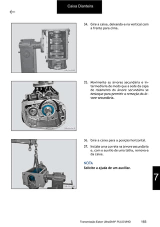 14
Caixa de mudanças - desmontagem e montagem
11/2015
308-03H - Caixa de Mudanças EATON ES 11109
34. Gire a caixa, deixando-a na vertical com
a frente para cima.
35. Movimente as árvores secundária e in-
termediária de modo que a sede da capa
do rolamento da árvore secundária se
desloque para permitir a remoção da ár-
vore secundária.
36. Gire a caixa para a posição horizontal.
37. Instale uma correia na árvore secundária
e, com o auxílio de uma talha, remova-a
da caixa.
Solicite a ajuda de um auxiliar.
NOTA
Caixa Dianteira
7
165Transmissão Eaton UltraShift®
PLUS MHD
 