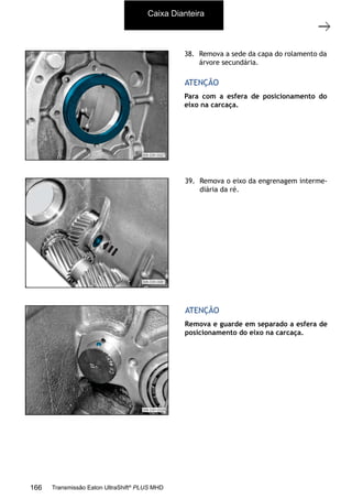 15
Caixa de mudanças - desmontagem e montagem
11/2015
308-03H - Caixa de Mudanças EATON ES 11109
38. Remova a sede da capa do rolamento da
árvore secundária.
Para com a esfera de posicionamento do
eixo na carcaça.
ATENÇÃO
39. Remova o eixo da engrenagem interme-
diária da ré.
Remova e guarde em separado a esfera de
posicionamento do eixo na carcaça.
ATENÇÃO
Caixa Dianteira
166 Transmissão Eaton UltraShift®
PLUS MHD
 