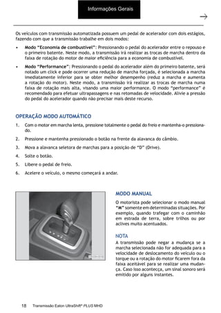 15
Descrição e operação
11/2015
308-03H - Caixa de Mudanças EATON EA 11109 LA
Os veículos com transmissão automatizada possuem um pedal de acelerador com dois estágios,
fazendo com que a transmissão trabalhe em dois modos:
• Modo “Economia de combustível”: Pressionando o pedal do acelerador entre o repouso e
o primeiro batente. Neste modo, a transmissão irá realizar as trocas de marcha dentro da
faixa de rotação do motor de maior eﬁciência para a economia de combustível.
• Modo “Performance”: Pressionando o pedal do acelerador além do primeiro batente, será
notado um click e pode ocorrer uma redução de marcha forçada, é selecionada a marcha
imediatamente inferior para se obter melhor desempenho (reduz a marcha e aumenta
a rotação do motor). Neste modo, a transmissão irá realizar as trocas de marcha numa
faixa de rotação mais alta, visando uma maior performance. O modo “performance” é
recomendado para efetuar ultrapassagens e nas retomadas de velocidade. Alivie a pressão
do pedal do acelerador quando não precisar mais deste recurso.
OPERAÇÃO MODO AUTOMÁTICO
1. Com o motor em marcha lenta, pressione totalmente o pedal do freio e mantenha-o pressiona-
do.
2. Pressione e mantenha pressionado o botão na frente da alavanca do câmbio.
3. Mova a alavanca seletora de marchas para a posição de “D” (Drive).
4. Solte o botão.
5. Libere o pedal de freio.
6. Acelere o veículo, o mesmo começará a andar.
MODO MANUAL
O motorista pode selecionar o modo manual
“M” somente em determinadas situações. Por
exemplo, quando trafegar com o caminhão
em estrada de terra, sobre trilhos ou por
aclives muito acentuados.
A transmissão pode negar a mudança se a
marcha selecionada não for adequada para a
velocidade de deslocamento do veículo ou o
torque ou a rotação do motor ﬁcarem fora da
faixa aceitável para se realizar uma mudan-
ça. Caso isso acontecça, um sinal sonoro será
emitido por alguns instantes.
NOTA
Informações Gerais
18 Transmissão Eaton UltraShift®
PLUS MHD
 