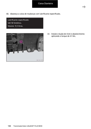 37
Caixa de mudanças - desmontagem e montagem
11/2015
308-03H - Caixa de Mudanças EATON ES 11109
60. Abasteça a caixa de mudanças com lubriﬁcante especiﬁcado.
Lubriﬁcante especiﬁcado:
SAE 50 Sintético.
Volume: 9,5 litros.
61. Instale o bujão de nível e abastecimento
aplicando o torque de 41 Nm.
Caixa Dianteira
188 Transmissão Eaton UltraShift®
PLUS MHD
 