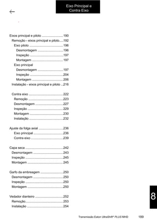 1
Árvores primária e secundária
11/2015
308-03H - Caixa de Mudanças EATON ES 11109
ÍNDICE
ÁRVORES PRIMÁRIA E SECUNDÁRIA................................................................. 002
REMOÇÃO .......................................................................................... 004
ÁRVORE PRIMÁRIA ................................................................................ 008
DESMONTAGEM.................................................................................... 008
INSPEÇÃO .......................................................................................... 009
MONTAGEM ........................................................................................ 009
ÁRVORE SECUNDÁRIA............................................................................. 009
DESMONTAGEM.................................................................................... 009
INSPEÇÃO .......................................................................................... 016
MONTAGEM ........................................................................................ 018
INSTALAÇÃO ....................................................................................... 028
ÁRVORE INTERMEDIÁRIA............................................................................. 034
REMOÇÃO .......................................................................................... 035
DESMONTAGEM.................................................................................... 039
INSPEÇÃO .......................................................................................... 041
MONTAGEM ........................................................................................ 042
INSTALAÇÃO ....................................................................................... 044
VERIFICAÇÃO DA FOLGA AXIAL DAS ÁRVORES SECUNDÁRIA E INTERMEDIÁRIA ............... 048
ÁRVORE SECUNDÁRIA............................................................................. 048
ÁRVORE INTERMEDIÁRIA ......................................................................... 051
CARCAÇA DA EMBREAGEM........................................................................... 054
DESMONTAGEM.................................................................................... 055
INSPEÇÃO .......................................................................................... 057
MONTAGEM ........................................................................................ 057
GARFO DA EMBREAGEM.............................................................................. 062
DESMONTAGEM.................................................................................... 062
INSPEÇÃO .......................................................................................... 062
MONTAGEM ........................................................................................ 063
SUBSTITUIÇÃO DO VEDADOR DA ÁRVORE PRIMÁRIA ............................................. 064
REMOÇÃO DO VEDADOR ......................................................................... 065
INSTALAÇÃO DO VEDADOR....................................................................... 066
Eixo Principal e
Contra Eixo
8
189Transmissão Eaton UltraShift®
PLUS MHD
Eixos principal e piloto ........................
Remoção - eixos principal e piloto.....
Eixo piloto ......................................
Desmontagem .............................
Inspeção ......................................
Montagem ...................................
Eixo principal
Desmontagem .............................
Inspeção ......................................
Montagem ...................................
Instalação - eixos principal e piloto ...
Contra eixo .......................................
Remoção ........................................
Desmontagem ................................
Inspeção ........................................
Montagem ......................................
Instalação .......................................
Ajuste da folga axial ............................
Eixo principal ..................................
Contra eixo .....................................
Capa seca ...........................................
Desmontagem ..................................
Inspeção ...........................................
Montagem ........................................
Garfo da embreagem ..........................
Desmontagem ..................................
Inspeção ...........................................
Montagem .........................................
Vedador dianteiro ................................
Remoção...........................................
Instalação .........................................
190
192
196
196
197
197
197
204
206
216
222
223
227
229
230
232
236
236
239
242
243
245
245
250
250
250
250
252
253
254
 