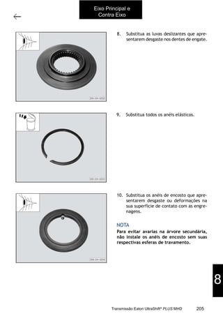 17
Árvores primária e secundária
11/2015
308-03H - Caixa de Mudanças EATON ES 11109
8. Substitua as luvas deslizantes que apre-
sentarem desgaste nos dentes de engate.
9. Substitua todos os anéis elásticos.
10. Substitua os anéis de encosto que apre-
sentarem desgaste ou deformações na
sua superfície de contato com as engre-
nagens.
Para evitar avarias na árvore secundária,
não instale os anéis de encosto sem suas
respectivas esferas de travamento.
NOTA
Eixo Principal e
Contra Eixo
8
205Transmissão Eaton UltraShift®
PLUS MHD
 