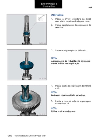 18
Árvores primária e secundária
11/2015
308-03H - Caixa de Mudanças EATON ES 11109
MONTAGEM
1. Instale a árvore secundária na morsa
com o lado traseiro voltado para cima.
2. Instale os rolamentos da engrenagem da
reduzida.
A engrenagem da reduzida está eletronica-
mente inibida nesta aplicação.
NOTA
3. Instale a engrenagem da reduzida.
4. Instale o cubo da engrenagem da marcha
a ré.
5. Instale a trava do cubo da engrenagem
da marcha a ré.
Lado com rebaixo voltado para cima.
Utilize o alicate adequado.
NOTA
NOTA
Eixo Principal e
Contra Eixo
206 Transmissão Eaton UltraShift®
PLUS MHD
 