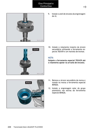 20
Árvores primária e secundária
11/2015
308-03H - Caixa de Mudanças EATON ES 11109
9. Instale o anel de encosto da engrenagem
da ré.
10. Instale o rolamento traseiro da árvore
secundária utilizando a ferramenta es-
pecial 702439 e um martelo de bronze.
Golpeie a ferramenta especial 702439 até
o rolamento apoiar na arruela de encosto.
NOTA
11. Remova a árvore secundária da morsa e
instale na morsa a ferramenta especial
804626.
12. Instale a engrenagem solar do grupo
planetário nas estrias da ferramenta
especial 804626.
Eixo Principal e
Contra Eixo
208 Transmissão Eaton UltraShift®
PLUS MHD
 