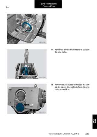 37
Árvore intermediária
11/2015
308-03H - Caixa de Mudanças EATON ES 11109
17. Remova a árvore intermediária utilizan-
do uma talha.
18. Remova os parafusos de ﬁxação e a tam-
pa dos calços de ajuste da folga da árvo-
re intermediária.
Eixo Principal e
Contra Eixo
8
225Transmissão Eaton UltraShift®
PLUS MHD
 