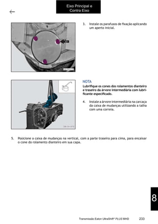 45
Árvore intermediária
11/2015
308-03H - Caixa de Mudanças EATON ES 11109
3. Instale os parafusos de ﬁxação aplicando
um aperto inicial.
4. Instale a árvore intermediária na carcaça
da caixa de mudanças utilizando a talha
com uma correia.
Lubriﬁque os cones dos rolamentos dianteiro
e traseiro da árvore intermediária com lubri-
ﬁcante especiﬁcado.
NOTA
5. Posicione a caixa de mudanças na vertical, com a parte traseira para cima, para encaixar
o cone do rolamento dianteiro em sua capa.
Eixo Principal e
Contra Eixo
8
233Transmissão Eaton UltraShift®
PLUS MHD
 