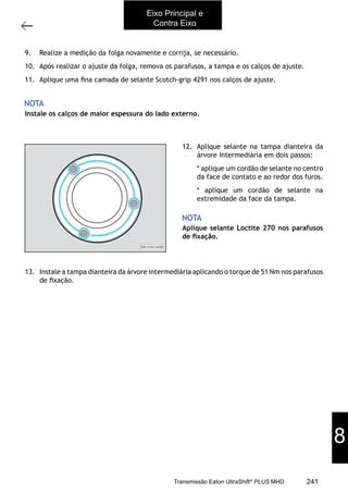53
Veriﬁcação da folga axial das árvores secundária e intermediária
11/2015
308-03H - Caixa de Mudanças EATON ES 11109
Instale os calços de maior espessura do lado externo.
NOTA
9. Realize a medição da folga novamente e corrija, se necessário.
10. Após realizar o ajuste da folga, remova os parafusos, a tampa e os calços de ajuste.
11. Aplique uma ﬁna camada de selante Scotch-grip 4291 nos calços de ajuste.
12. Aplique selante na tampa dianteira da
árvore intermediária em dois passos:
* aplique um cordão de selante no centro
da face de contato e ao redor dos furos.
* aplique um cordão de selante na
extremidade da face da tampa.
Aplique selante Loctite 270 nos parafusos
de ﬁxação.
13. Instale a tampa dianteira da árvore intermediária aplicando o torque de 51 Nm nos parafusos
de ﬁxação.
308-03H-0459
NOTA
Eixo Principal e
Contra Eixo
8
241Transmissão Eaton UltraShift®
PLUS MHD
 