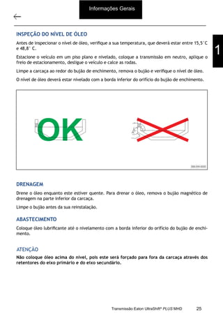 22
Descrição e operação
11/2015
308-03H - Caixa de Mudanças EATON EA 11109 LA
INSPEÇÃO DO NÍVEL DE ÓLEO
Antes de inspecionar o nível de óleo, veriﬁque a sua temperatura, que deverá estar entre 15,5°C
e 48,8° C.
Estacione o veículo em um piso plano e nivelado, coloque a transmissão em neutro, aplique o
freio de estacionamento, desligue o veículo e calce as rodas.
Limpe a carcaça ao redor do bujão de enchimento, remova o bujão e veriﬁque o nível de óleo.
O nível de óleo deverá estar nivelado com a borda inferior do orifício do bujão de enchimento.
308-03H-0020
OK
DRENAGEM
Drene o óleo enquanto este estiver quente. Para drenar o óleo, remova o bujão magnético de
drenagem na parte inferior da carcaça.
Limpe o bujão antes da sua reinstalação.
ABASTECIMENTO
Coloque óleo lubriﬁcante até o nivelamento com a borda inferior do orifício do bujão de enchi-
mento.
Não coloque óleo acima do nível, pois este será forçado para fora da carcaça através dos
retentores do eixo primário e do eixo secundário.
ATENÇÃO
Informações Gerais
1
25Transmissão Eaton UltraShift®
PLUS MHD
 