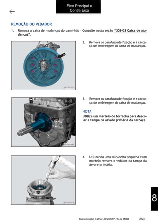 65
Substituição do vedador da árvore primária
11/2015
308-03H - Caixa de Mudanças EATON ES 11109
REMOÇÃO DO VEDADOR
1. Remova a caixa de mudanças do caminhão – Consulte nesta seção “308-03 Caixa de Mu-
danças”.
2. Remova os parafusos de ﬁxação e a carca-
ça de embreagem da caixa de mudanças.
3. Remova os parafusos de ﬁxação e a carca-
ça de embreagem da caixa de mudanças.
Utilize um martelo de borracha para desco-
lar a tampa da árvore primária da carcaça.
NOTA
4. Utilizando uma talhadeira pequena e um
martelo remova o vedador da tampa da
árvore primária.
Eixo Principal e
Contra Eixo
8
253Transmissão Eaton UltraShift®
PLUS MHD
 