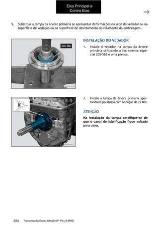 66
Substituição do vedador da árvore primária
11/2015
308-03H - Caixa de Mudanças EATON ES 11109
5. Substitua a tampa da árvore primária se apresentar deformações na sede do vedador ou na
superfície de vedação ou na superfície de deslizamento do rolamento da embreagem.
INSTALAÇÃO DO VEDADOR
1. Instale o vedador na tampa da árvore
primária utilizando a ferramenta espe-
cial 205-586 e uma prensa.
2. Instale a tampa da árvore primária aper-
tando os parafusos com o torque de 27 Nm.
Na instalação da tampa certiﬁque-se de
que o canal de lubriﬁcação ﬁque voltado
para cima.
ATENÇÃO
Eixo Principal e
Contra Eixo
254 Transmissão Eaton UltraShift®
PLUS MHD
 