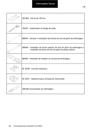 2
Ferramentas especiais
11/2015
308-03H - Caixa de Mudanças EATON EA 11109 LA
303-804 – Garras de 150 mm.
702427 – Imobilizador do ﬂange de saída.
806945 - Extrator e instalador das buchas do eixo do garfo da embreagem.
806944 - Instalador da bucha superior do eixo do garfo da embreagem e
instalador da bucha do eixo do garfo do grupo redutor.
804692 - Instalador do vedador na carcaça da embreagem.
EE 30100 – Carrinho hidráulico.
EE 30101 – Dispisitivo para remoção da transmissão.
308-606 Centralizador de embreagem.
Informações Gerais
30 Transmissão Eaton UltraShift®
PLUS MHD
 