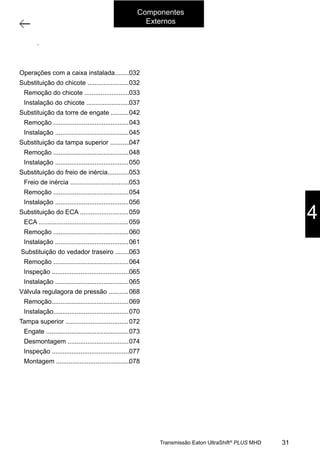 1
Operações com a caixa instalada no veículo
11/2015
308-03H - Caixa de Mudanças EATON ES 11109
ÍNDICE
OPERAÇÕES COM A CAIXA INSTALADA NO VEÍCULO.............................................. 002
SUBSTITUIÇÃO DO CHICOTE DA CAIXA DE MUDANÇAS NO VEÍCULO ....................... 002
REMOÇÃO DO CHICOTE .......................................................................... 003
INSTALAÇÃO DO CHICOTE ....................................................................... 007
SUBSTITUIÇÃO DA TORRE DE ENGATE.......................................................... 012
REMOÇÃO .......................................................................................... 013
INSTALAÇÃO ....................................................................................... 015
SUBSTITUIÇÃO DA TAMPA SUPERIOR DA CAIXA DE MUDANÇAS
NO VEÍCULO TAMPA DA CAIXA................................................................... 017
REMOÇÃO .......................................................................................... 018
INSTALAÇÃO ....................................................................................... 020
SUBSTITUIÇÃO DO FREIO DE INÉRCIA .......................................................... 023
FREIO DE INÉRCIA................................................................................. 023
REMOÇÃO .......................................................................................... 024
INSTALAÇÃO ....................................................................................... 026
SUBSTITUIÇÃO DO ATUADOR ELÉTRICO DA EMBREAGEM .................................... 029
ATUADOR DA EMBREAGEM....................................................................... 029
REMOÇÃO .......................................................................................... 030
INSTALAÇÃO ....................................................................................... 031
SUBSTITUIÇÃO DO VEDADOR TRASEIRO DA CAIXA DE MUDANÇAS.......................... 033
REMOÇÃO .......................................................................................... 034
INSPEÇÃO .......................................................................................... 035
INSTALAÇÃO ....................................................................................... 035
VÁLVULA REDUTORA DE PRESSÃO .............................................................. 038
REMOÇÃO .......................................................................................... 039
INSTALAÇÃO ....................................................................................... 040
TAMPA SUPERIOR ..................................................................................... 042
ENGATE ............................................................................................ 043
DESMONTAGEM.................................................................................... 044
INSPEÇÃO .......................................................................................... 047
MONTAGEM ........................................................................................ 048
4
Componentes
Externos
31Transmissão Eaton UltraShift®
PLUS MHD
Operações com a caixa instalada........
Substituição do chicote .......................
Remoção do chicote .........................
Instalação do chicote ........................
Substituição da torre de engate ..........
Remoção ..........................................
Instalação .........................................
Substituição da tampa superior ...........
Remoção ..........................................
Instalação .........................................
Substituição do freio de inércia............
Freio de inércia .................................
Remoção ..........................................
Instalação .........................................
Substituição do ECA ...........................
ECA ..................................................
Remoção ..........................................
Instalação .........................................
Substituição do vedador traseiro ........
Remoção ..........................................
Inspeção ...........................................
Instalação .........................................
Válvula regulagora de pressão ...........
Remoção...........................................
Instalação..........................................
Tampa superior ...................................
Engate ..............................................
Desmontagem ..................................
Inspeção ...........................................
Montagem .........................................
032
032
033
037
042
043
045
047
048
050
053
053
054
056
059
059
060
061
063
064
065
065
068
069
070
072
073
074
077
078
 