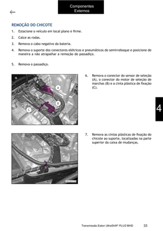3
Operações com a caixa instalada no veículo
11/2015
308-03H - Caixa de Mudanças EATON ES 11109
REMOÇÃO DO CHICOTE
1. Estacione o veículo em local plano e ﬁrme.
2. Calce as rodas.
3. Remova o cabo negativo da bateria.
4. Remova o suporte dos conectores elétricos e pneumáticos do semirreboque e posicione de
maneira a não atrapalhar a remoção do passadiço. Consulte a Seção “204-06A - Quinta
roda e passadiço”.
5. Remova o passadiço. Consulte a Seção “204-06A - Quinta roda e passadiço”.
6. Remova o conector do sensor de seleção
(A), o conector do motor de seleção de
marchas (B) e a cinta plástica de ﬁxação
(C).
7. Remova as cintas plásticas de ﬁxação do
chicote ao suporte, localizadas na parte
superior da caixa de mudanças.
Componentes
Externos
4
33Transmissão Eaton UltraShift®
PLUS MHD
 
