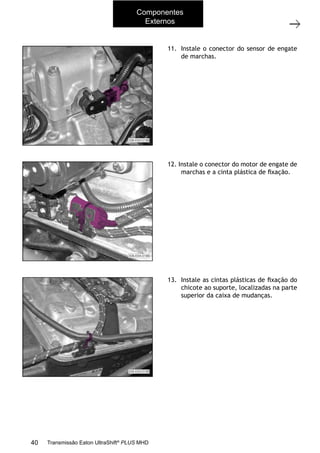 10
Operações com a caixa instalada no veículo
11/2015
308-03H - Caixa de Mudanças EATON ES 11109
11. Instale o conector do sensor de engate
de marchas.
12. Instale o conector do motor de engate de
marchas e a cinta plástica de ﬁxação.
13. Instale as cintas plásticas de ﬁxação do
chicote ao suporte, localizadas na parte
superior da caixa de mudanças.
Componentes
Externos
40 Transmissão Eaton UltraShift®
PLUS MHD
 