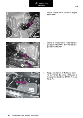 16
Operações com a caixa instalada no veículo
11/2015
308-03H - Caixa de Mudanças EATON ES 11109
3. Instale o conector do sensor de engate
de marchas.
4. Instale os conectores do sensor de sele-
ção de marchas “A” e do motor de sele-
ção de marchas “B”.
5. Apague os códigos de falhas da memó-
ria eletrônica da caixa, utilizando a
ferramenta eletrônica EATON “Service
Ranger”.
6. Instale o passadiço. Consulte a Seção “204-06A - Quinta roda e passadiço”.
7. Instale o suporte dos conectores elétricos e pneumáticos do semirreboque. Consulte a
Seção “204-06A - Quinta roda e passadiço”.
8. Faça o teste de rodagem.
Componentes
Externos
46 Transmissão Eaton UltraShift®
PLUS MHD
 