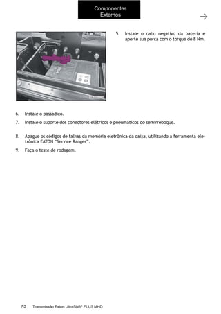 22
Operações com a caixa instalada no veículo
11/2015
308-03H - Caixa de Mudanças EATON ES 11109
5. Instale o cabo negativo da bateria e
aperte sua porca com o torque de 8 Nm.
6. Instale o passadiço. Consulte a Seção 204-06A - Quinta roda e passadiço.
7. Instale o suporte dos conectores elétricos e pneumáticos do semirreboque. Consulte a Se-
ção 204-06A - Quinta roda e passadiço.
8. Apague os códigos de falhas da memória eletrônica da caixa, utilizando a ferramenta ele-
trônica EATON “Service Ranger”.
9. Faça o teste de rodagem.
Componentes
Externos
52 Transmissão Eaton UltraShift®
PLUS MHD
 