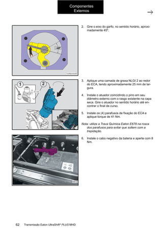Componentes
Externos
2.	 Gire o eixo do garfo, no sentido horário, aproxi-
madamente 45º.
3.	 Aplique uma camada de graxa NLGI 2 ao redor
do ECA, tendo aproximadamente 25 mm de lar-
gura.
4.	 Instale o atuador coincidindo o pino em seu
diâmetro externo com o rasgo existente na capa
seca. Gire o atuador no sentido horário até en-
contrar o final de curso.
5.	 Instale os (4) parafusos de fixação do ECA e
aplique torque de 41 Nm.
Nota: utilize a Trava Química Eaton E678 na rosca
dos parafusos para evitar que soltem com a
trepidação.
6.	 Instale o cabo negativo da bateria e aperte com 8
Nm.
62 Transmissão Eaton UltraShift®
PLUS MHD
 