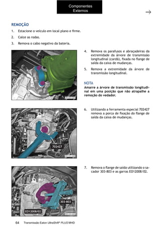 34
Operações com a caixa instalada no veículo
11/2015
308-03H - Caixa de Mudanças EATON ES 11109
REMOÇÃO
1. Estacione o veículo em local plano e ﬁrme.
2. Calce as rodas.
3. Remova o cabo negativo da bateria.
4. Remova os parafusos e abraçadeiras da
extremidade da árvore de transmissão
longitudinal (cardã), ﬁxada no ﬂange de
saída da caixa de mudanças.
5. Remova a extremidade da árvore de
transmissão longitudinal.
Amarre a árvore de transmissão longitudi-
nal em uma posição que não atrapalhe a
remoção do vedador.
NOTA
6. Utilizando a ferramenta especial 702427
remova a porca de ﬁxação do ﬂange de
saída da caixa de mudanças.
7. Remova o ﬂange de saída utilizando o sa-
cador 303-803 e as garras EO12008/02.
Componentes
Externos
64 Transmissão Eaton UltraShift®
PLUS MHD
 
