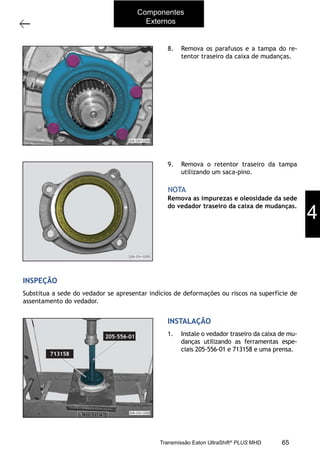 35
Operações com a caixa instalada no veículo
11/2015
308-03H - Caixa de Mudanças EATON ES 11109
8. Remova os parafusos e a tampa do re-
tentor traseiro da caixa de mudanças.
9. Remova o retentor traseiro da tampa
utilizando um saca-pino.
Remova as impurezas e oleosidade da sede
do vedador traseiro da caixa de mudanças.
NOTA
INSPEÇÃO
Substitua a sede do vedador se apresentar indícios de deformações ou riscos na superfície de
assentamento do vedador.
INSTALAÇÃO
1. Instale o vedador traseiro da caixa de mu-
danças utilizando as ferramentas espe-
ciais 205-556-01 e 713158 e uma prensa.
4
Componentes
Externos
65Transmissão Eaton UltraShift®
PLUS MHD
 