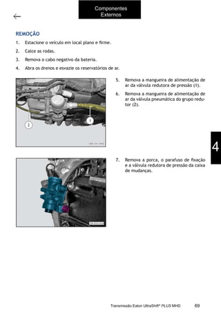 39
Operações com a caixa instalada no veículo
11/2015
308-03H - Caixa de Mudanças EATON ES 11109
REMOÇÃO
1. Estacione o veículo em local plano e ﬁrme.
2. Calce as rodas.
3. Remova o cabo negativo da bateria. Consulte a Seção “414-01 - Cabos e baterias”.
4. Abra os drenos e esvazie os reservatórios de ar.
5. Remova a mangueira de alimentação de
ar da válvula redutora de pressão (1).
6. Remova a mangueira de alimentação de
ar da válvula pneumática do grupo redu-
tor (2).
7. Remova a porca, o parafuso de ﬁxação
e a válvula redutora de pressão da caixa
de mudanças.
4
Componentes
Externos
69Transmissão Eaton UltraShift®
PLUS MHD
 