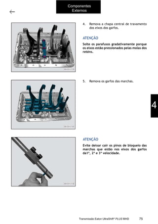 45
Tampa superior
11/2015
308-03H - Caixa de Mudanças EATON ES 11109
4. Remova a chapa central de travamento
dos eixos dos garfos.
5. Remova os garfos das marchas.
Solte os parafusos gradativamente porque
os eixos estão pressionados pelas molas dos
reténs.
Evite deixar cair os pinos de bloqueio das
marchas que estão nos eixos dos garfos
da1ª, 2ª e 3ª velocidade.
ATENÇÃO
ATENÇÃO
4
Componentes
Externos
75Transmissão Eaton UltraShift®
PLUS MHD
 