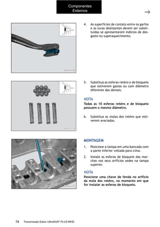 48
Tampa superior
11/2015
308-03H - Caixa de Mudanças EATON ES 11109
5. Substitua as esferas reténs e de bloqueio
que estiverem gastas ou com diâmetro
diferente das demais.
6. Substitua as molas dos reténs que esti-
verem avariadas.
Todas as 10 esferas reténs e de bloqueio
possuem o mesmo diâmetro.
NOTA
4. As superfícies de contato entre os garfos
e as luvas deslizantes devem ser substi-
tuídas se apresentarem indícios de des-
gaste ou superaquecimento.
MONTAGEM
1. Posicione a tampa em uma bancada com
a parte inferior voltada para cima.
2. Instale as esferas de bloqueio das mar-
chas nos seus orifícios sedes na tampa
superior.
Posicione uma chave de fenda no orifício
da mola dos reténs, no momento em que
for instalar as esferas de bloqueio.
NOTA
Componentes
Externos
78 Transmissão Eaton UltraShift®
PLUS MHD
 