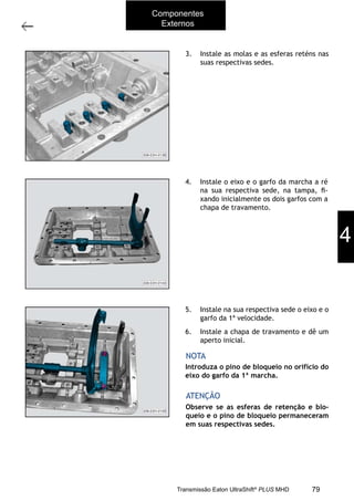 49
Tampa superior
11/2015
308-03H - Caixa de Mudanças EATON ES 11109
3. Instale as molas e as esferas reténs nas
suas respectivas sedes.
4. Instale o eixo e o garfo da marcha a ré
na sua respectiva sede, na tampa, ﬁ-
xando inicialmente os dois garfos com a
chapa de travamento.
5. Instale na sua respectiva sede o eixo e o
garfo da 1ª velocidade.
6. Instale a chapa de travamento e dê um
aperto inicial.
Observe se as esferas de retenção e blo-
queio e o pino de bloqueio permaneceram
em suas respectivas sedes.
ATENÇÃO
Introduza o pino de bloqueio no orifício do
eixo do garfo da 1ª marcha.
NOTA
4
Componentes
Externos
79Transmissão Eaton UltraShift®
PLUS MHD
 