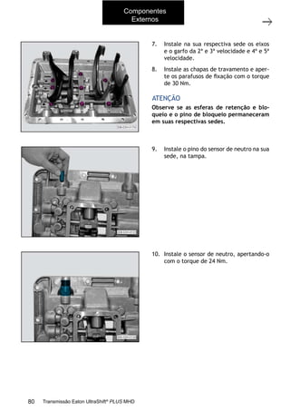 50
Tampa superior
11/2015
308-03H - Caixa de Mudanças EATON ES 11109
Observe se as esferas de retenção e blo-
queio e o pino de bloqueio permaneceram
em suas respectivas sedes.
ATENÇÃO
7. Instale na sua respectiva sede os eixos
e o garfo da 2ª e 3ª velocidade e 4ª e 5ª
velocidade.
8. Instale as chapas de travamento e aper-
te os parafusos de ﬁxação com o torque
de 30 Nm.
9. Instale o pino do sensor de neutro na sua
sede, na tampa.
10. Instale o sensor de neutro, apertando-o
com o torque de 24 Nm.
Componentes
Externos
80 Transmissão Eaton UltraShift®
PLUS MHD
 