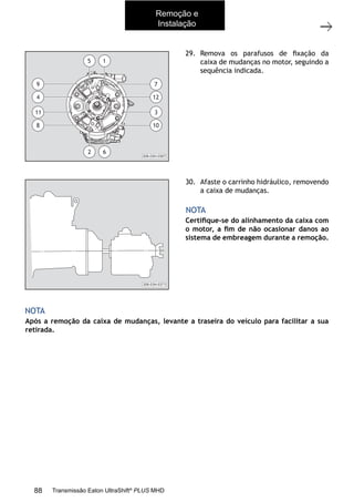 8
Caixa de mudanças - Remoção e instalação
11/2015
308-03H - Caixa de Mudanças EATON ES 11109
29. Remova os parafusos de ﬁxação da
caixa de mudanças no motor, seguindo a
sequência indicada.
30. Afaste o carrinho hidráulico, removendo
a caixa de mudanças.
Certiﬁque-se do alinhamento da caixa com
o motor, a ﬁm de não ocasionar danos ao
sistema de embreagem durante a remoção.
Após a remoção da caixa de mudanças, levante a traseira do veículo para facilitar a sua
retirada.
NOTA
NOTA
308-03H-0367
5 1
10
3
12
7
8
11
4
9
62
308-03H-0371
Remoção e
Instalação
88 Transmissão Eaton UltraShift®
PLUS MHD
 